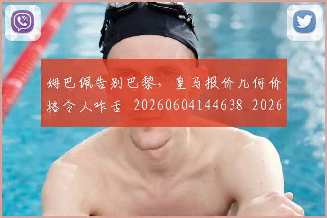 姆巴佩告别巴黎，皇马报价几何价格令人咋舌_20260604144638_20260707023609