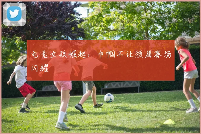 电竞女孩崛起，巾帼不让须眉赛场闪耀