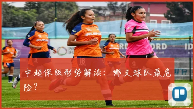 中超保级形势解读:哪支球队最危险?