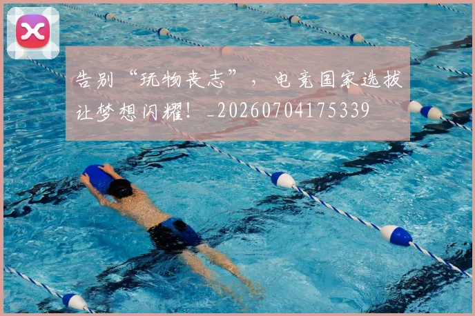 告别“玩物丧志”,电竞国家选拔让梦想闪耀!_20260704175339
