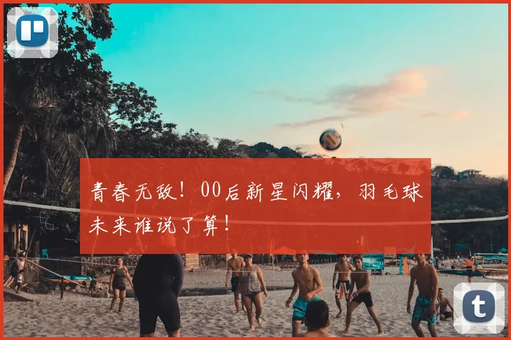青春无敌！00后新星闪耀，羽毛球未来谁说了算！