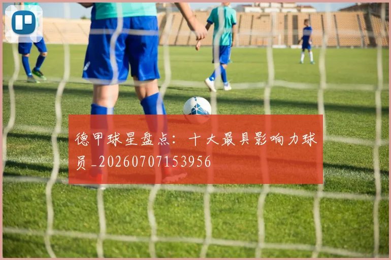 德甲球星盘点：十大最具影响力球员_20260707153956