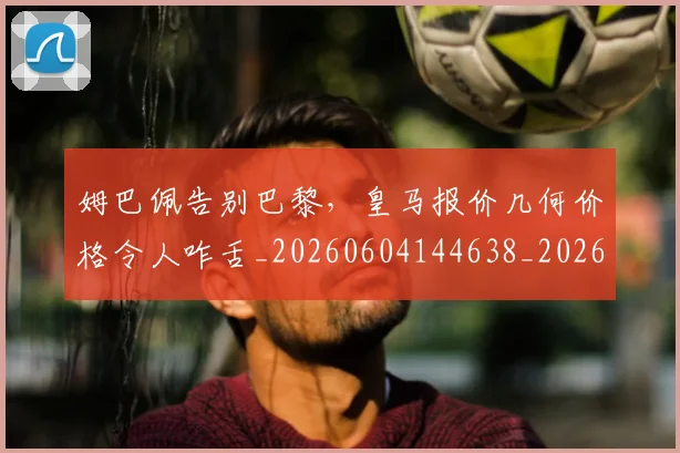 姆巴佩告别巴黎，皇马报价几何价格令人咋舌_20260604144638_20260707023609