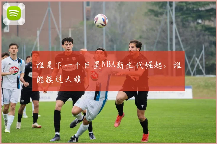 谁是下一个巨星NBA新生代崛起,谁能接过大旗