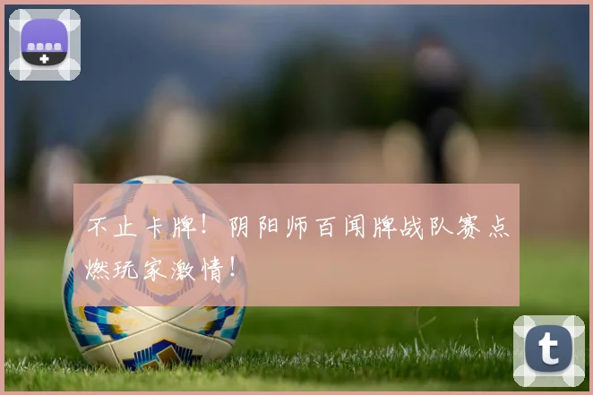 不止卡牌！阴阳师百闻牌战队赛点燃玩家激情！