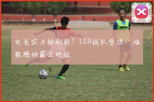 电竞实力榜刷新！LGD战队登顶，谁能撼动霸主地位