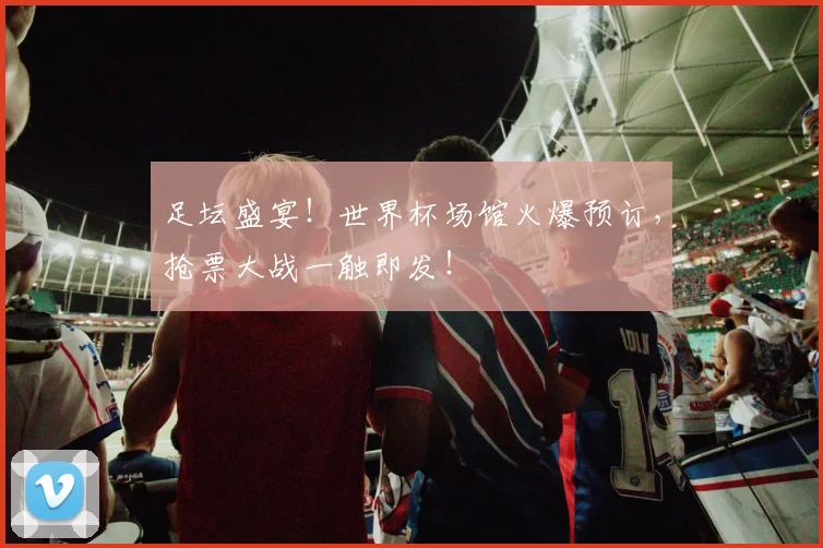 足坛盛宴！世界杯场馆火爆预订，抢票大战一触即发！