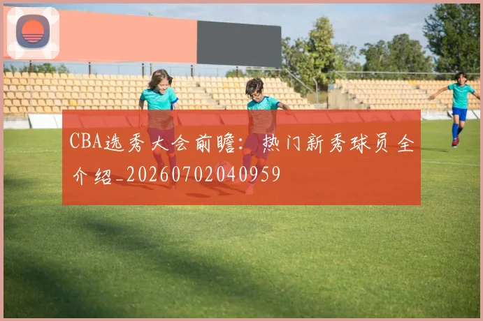 CBA选秀大会前瞻：热门新秀球员全介绍_20260702040959
