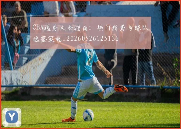 CBA选秀大会指南：热门新秀与球队选签策略_20260526125136