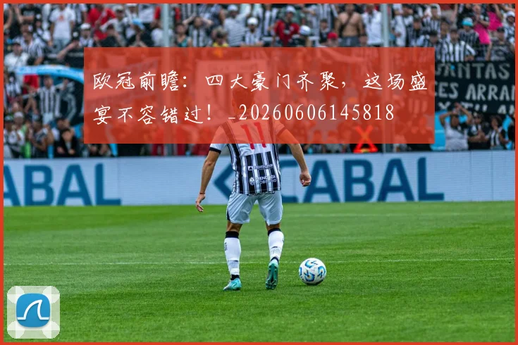 欧冠前瞻：四大豪门齐聚，这场盛宴不容错过！_20260606145818