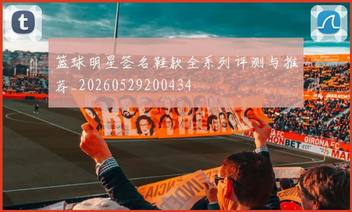 篮球明星签名鞋款全系列评测与推荐_20260529200434
