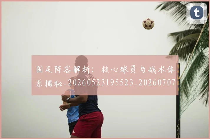 国足阵容解析:核心球员与战术体系揭秘_20260523195523_20260707015830