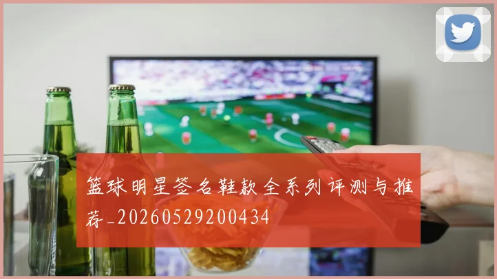 篮球明星签名鞋款全系列评测与推荐_20260529200434