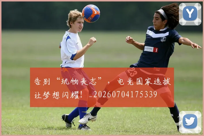 告别“玩物丧志”，电竞国家选拔让梦想闪耀！_20260704175339