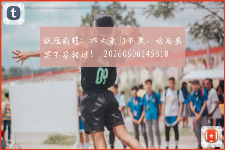 欧冠前瞻：四大豪门齐聚，这场盛宴不容错过！_20260606145818