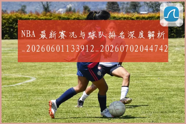 NBA 最新赛况与球队排名深度解析_20260601133912_20260702044742